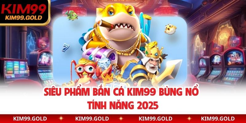 Siêu phẩm bắn cá Kim99 bùng nổ tính năng 2025